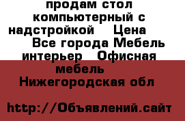 продам стол компьютерный с надстройкой. › Цена ­ 2 000 - Все города Мебель, интерьер » Офисная мебель   . Нижегородская обл.